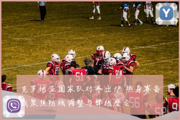 克罗地亚国家队对手出炉 热身赛备战聚焦防线调整与锋线磨合