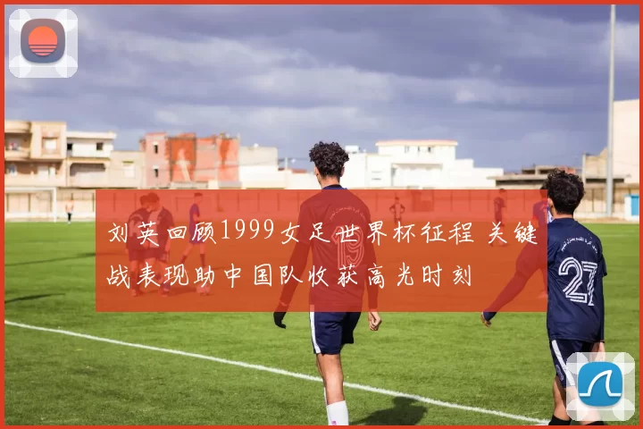 刘英回顾1999女足世界杯征程 关键战表现助中国队收获高光时刻