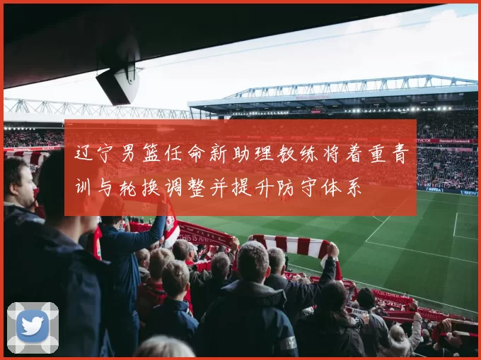 辽宁男篮任命新助理教练将着重青训与轮换调整并提升防守体系
