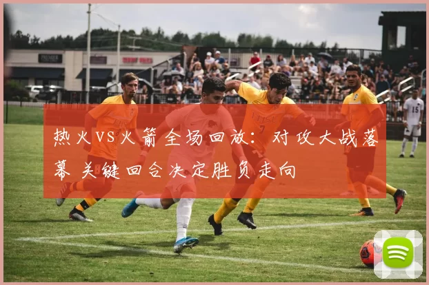 热火vs火箭全场回放：对攻大战落幕 关键回合决定胜负走向