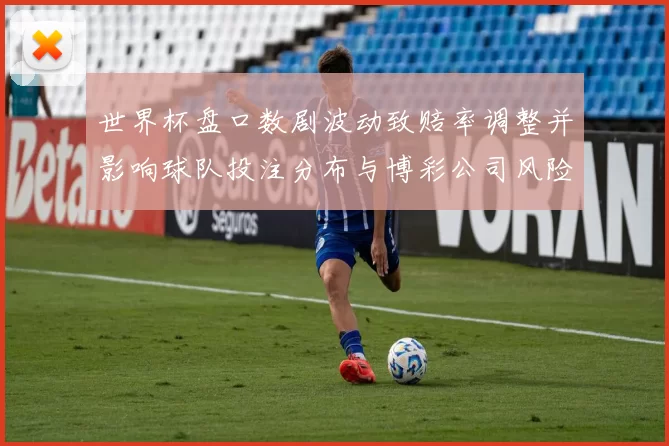 世界杯盘口数剧波动致赔率调整并影响球队投注分布与博彩公司风险应对