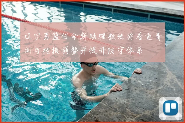 辽宁男篮任命新助理教练将着重青训与轮换调整并提升防守体系