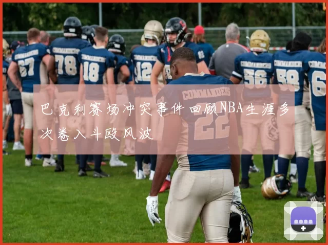 巴克利赛场冲突事件回顾NBA生涯多次卷入斗殴风波