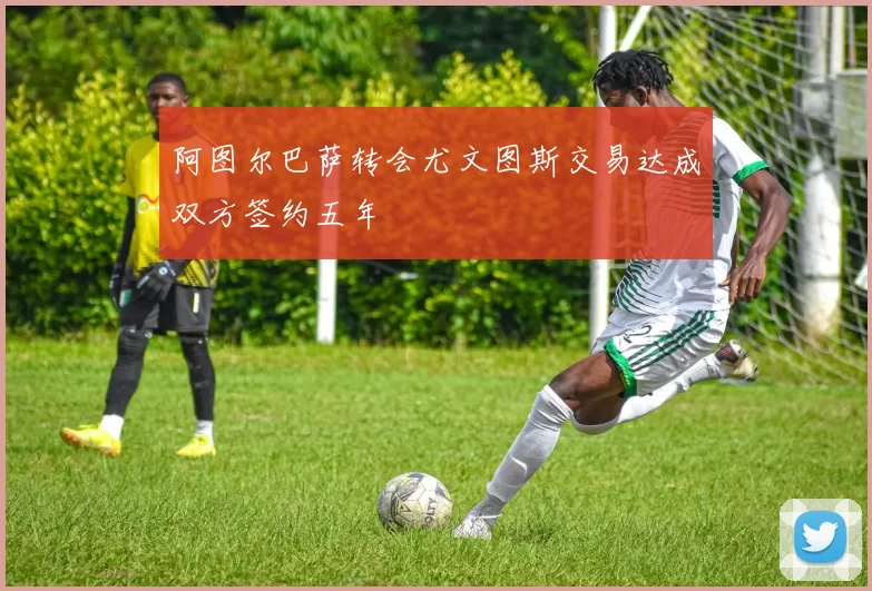 阿图尔巴萨转会尤文图斯交易达成双方签约五年