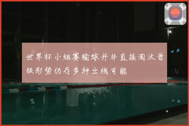 世界杯小组赛输球并非直接淘汰晋级形势仍存多种出线可能