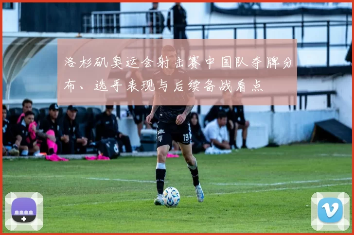 洛杉矶奥运会射击赛中国队夺牌分布、选手表现与后续备战看点