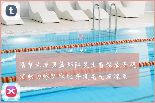 清华大学男篮邹阳复出首场表现稳定助力球队取胜并提高轮换深度