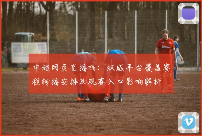 中超网页直播吗:权威平台覆盖赛程转播安排及观赛入口影响解析