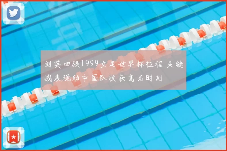 刘英回顾1999女足世界杯征程 关键战表现助中国队收获高光时刻