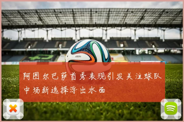 阿图尔巴萨首秀表现引发关注球队中场新选择浮出水面
