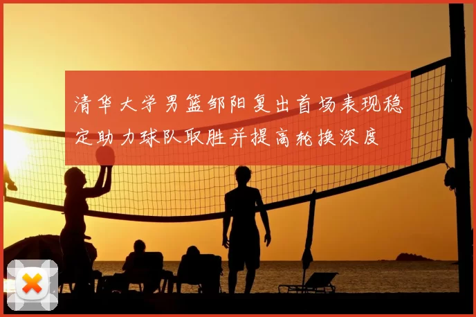 清华大学男篮邹阳复出首场表现稳定助力球队取胜并提高轮换深度