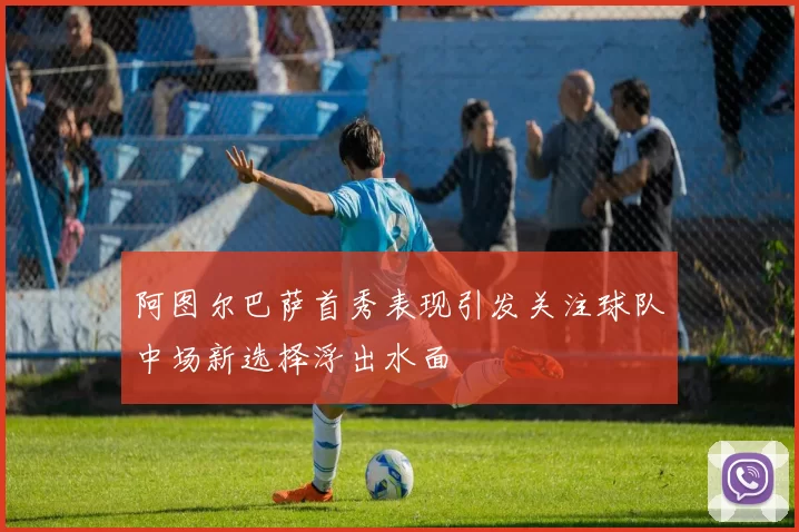 阿图尔巴萨首秀表现引发关注球队中场新选择浮出水面