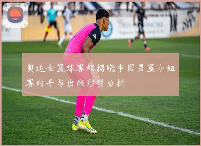 奥运会篮球赛程揭晓中国男篮小组赛对手与出线形势分析