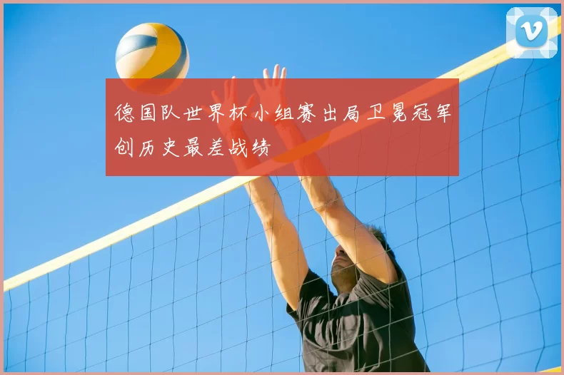 德国队世界杯小组赛出局卫冕冠军创历史最差战绩