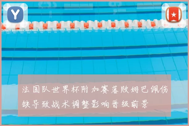 法国队世界杯附加赛落败姆巴佩伤缺导致战术调整影响晋级前景