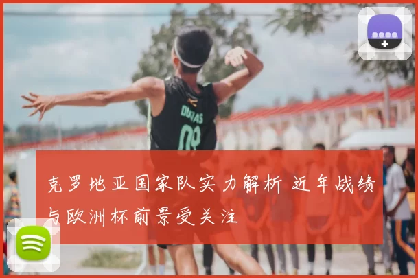 克罗地亚国家队实力解析 近年战绩与欧洲杯前景受关注