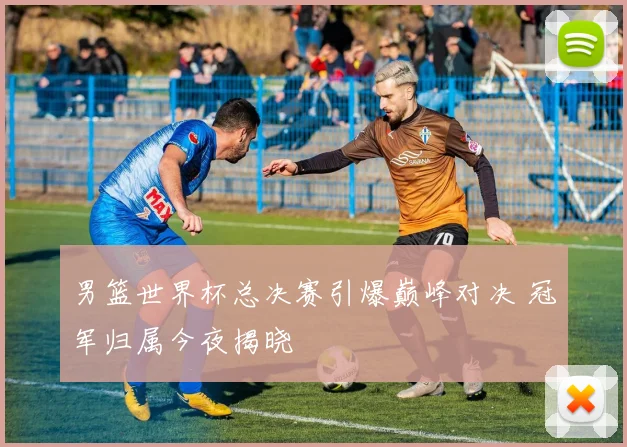 男篮世界杯总决赛引爆巅峰对决 冠军归属今夜揭晓