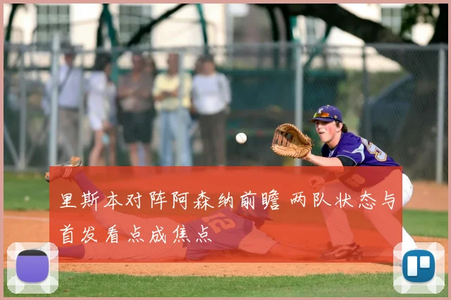 里斯本对阵阿森纳前瞻 两队状态与首发看点成焦点