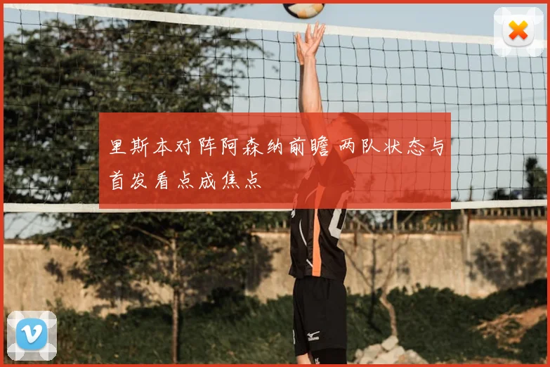 里斯本对阵阿森纳前瞻 两队状态与首发看点成焦点