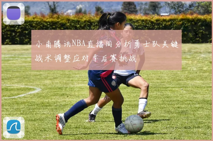 小南腾讯NBA直播间分析勇士队关键战术调整应对季后赛挑战
