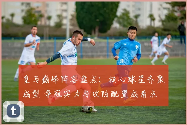 皇马巅峰阵容盘点：核心球星齐聚成型 争冠实力与攻防配置成看点