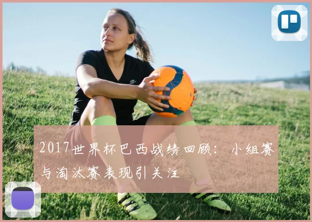 2017世界杯巴西战绩回顾：小组赛与淘汰赛表现引关注