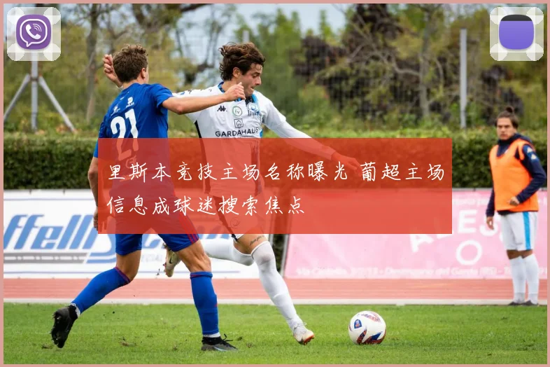 里斯本竞技主场名称曝光 葡超主场信息成球迷搜索焦点