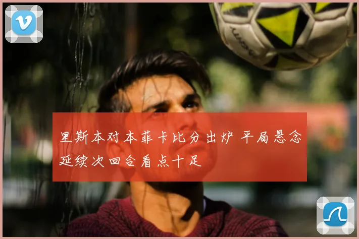 里斯本对本菲卡比分出炉 平局悬念延续次回合看点十足