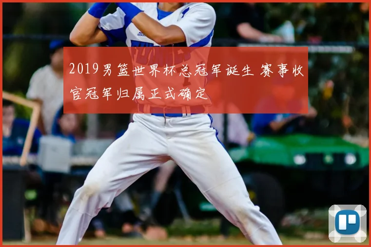 2019男篮世界杯总冠军诞生 赛事收官冠军归属正式确定