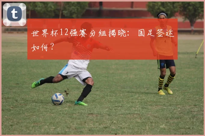 世界杯12强赛分组揭晓:国足签运如何?