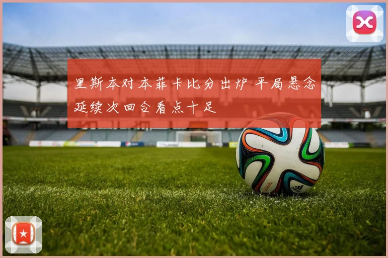 里斯本对本菲卡比分出炉 平局悬念延续次回合看点十足