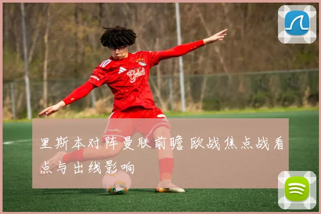 里斯本对阵曼联前瞻 欧战焦点战看点与出线影响